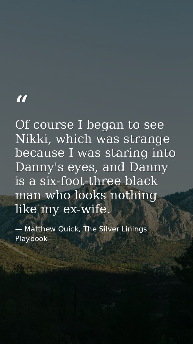 Of course I began to see Nikki, which was strange because I was staring into Danny's eyes, and Danny is a six-foot-three — Matthew Quick, The Silver Linings Playbook