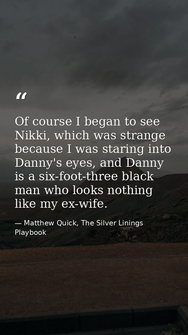Of course I began to see Nikki, which was strange because I was staring into Danny's eyes, and Danny is a six-foot-three — Matthew Quick, The Silver Linings Playbook