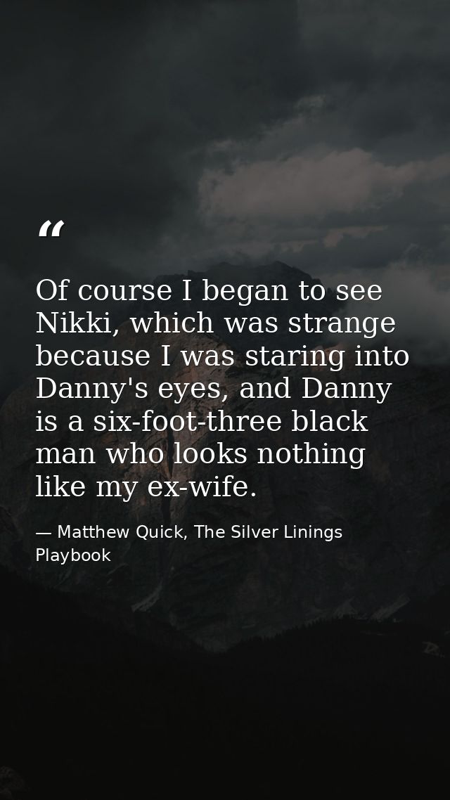 Of course I began to see Nikki, which was strange because I was staring into Danny's eyes, and Danny is a six-foot-three — Matthew Quick, The Silver Linings Playbook
