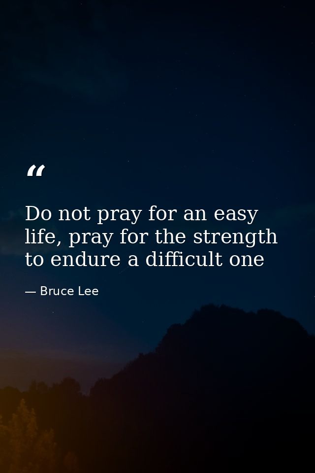 Do not pray for an easy life, pray for the strength to endure a difficult one — Bruce Lee