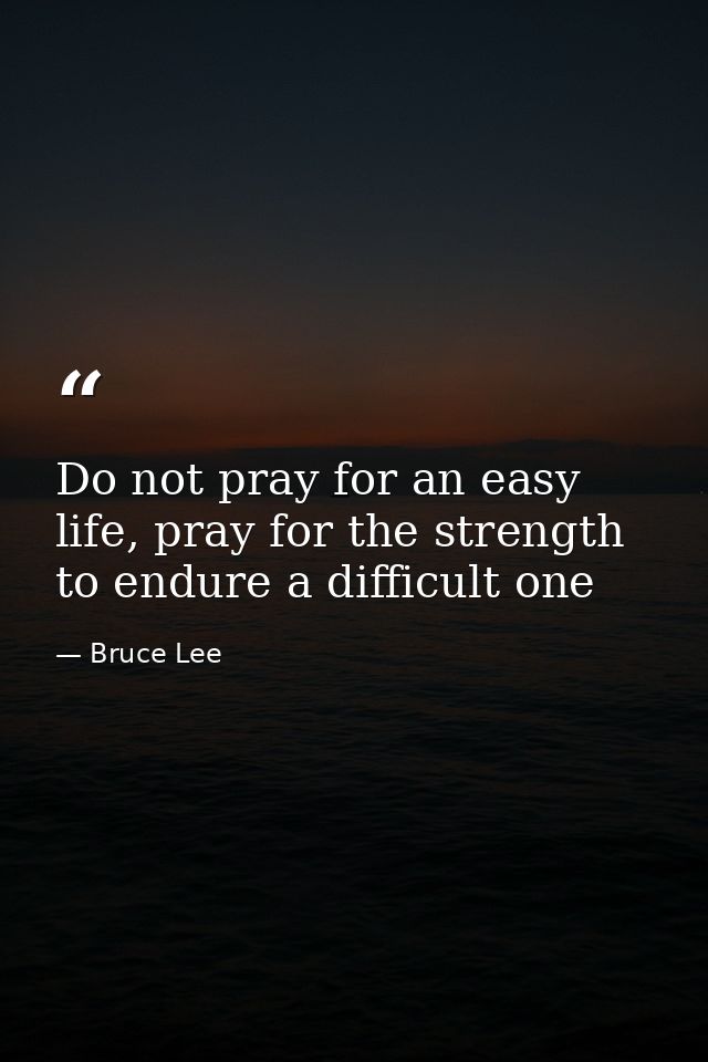Do not pray for an easy life, pray for the strength to endure a difficult one — Bruce Lee
