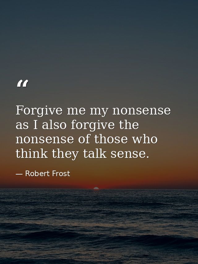Forgive me my nonsense as I also forgive the nonsense of those who think they talk sense. — Robert Frost