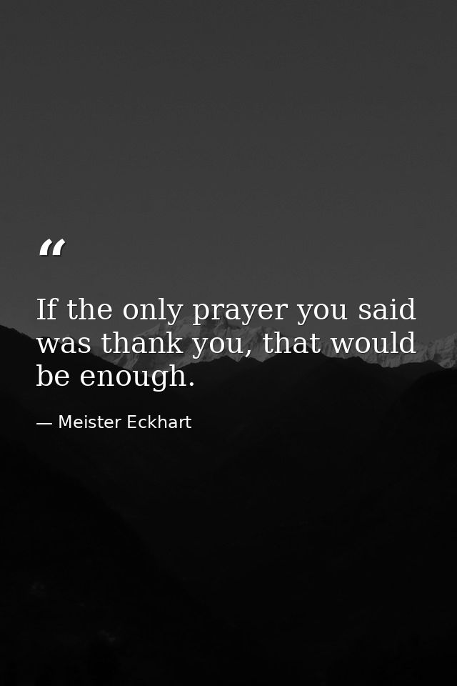 If the only prayer you said was thank you, that would be enough. — Meister Eckhart
