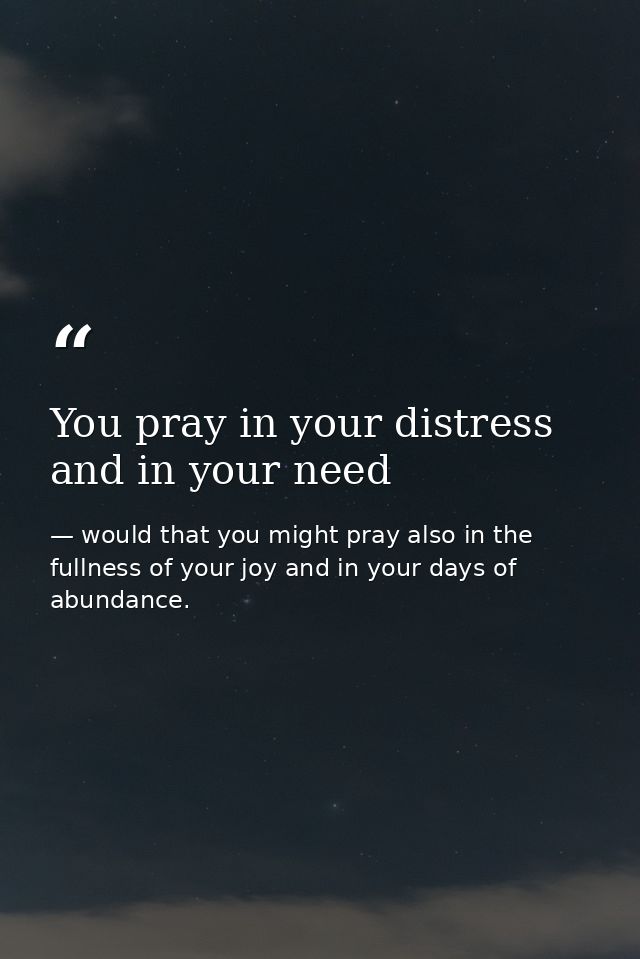 You pray in your distress and in your need — would that you might pray also in the fullness of your joy and in your days of abundance.
