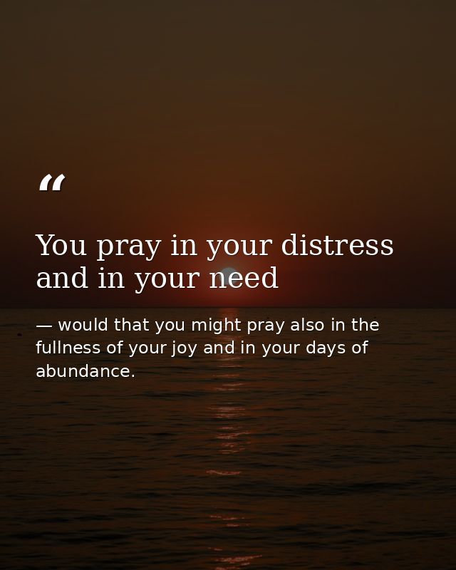 You pray in your distress and in your need — would that you might pray also in the fullness of your joy and in your days of abundance.
