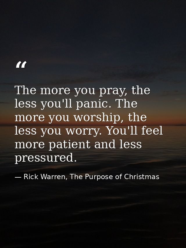 The more you pray, the less you'll panic. The more you worship, the less you worry. You'll feel more patient and less pr — Rick Warren, The Purpose of Christmas