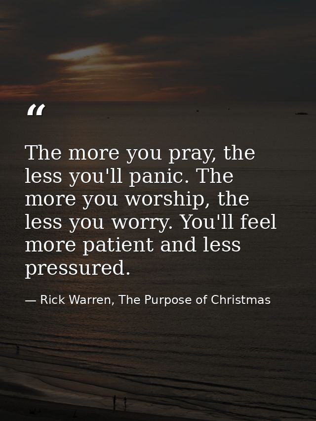 The more you pray, the less you'll panic. The more you worship, the less you worry. You'll feel more patient and less pr — Rick Warren, The Purpose of Christmas