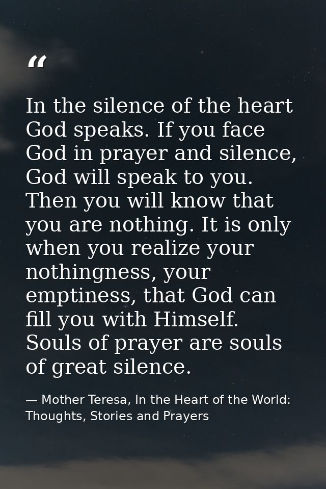 In the silence of the heart God speaks. If you face God in prayer and silence, God will speak to you. Then you will know — Mother Teresa, In the Heart of the World: Thoughts, Stories and Prayers