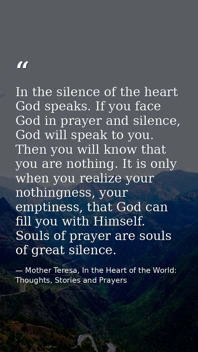 In the silence of the heart God speaks. If you face God in prayer and silence, God will speak to you. Then you will know — Mother Teresa, In the Heart of the World: Thoughts, Stories and Prayers