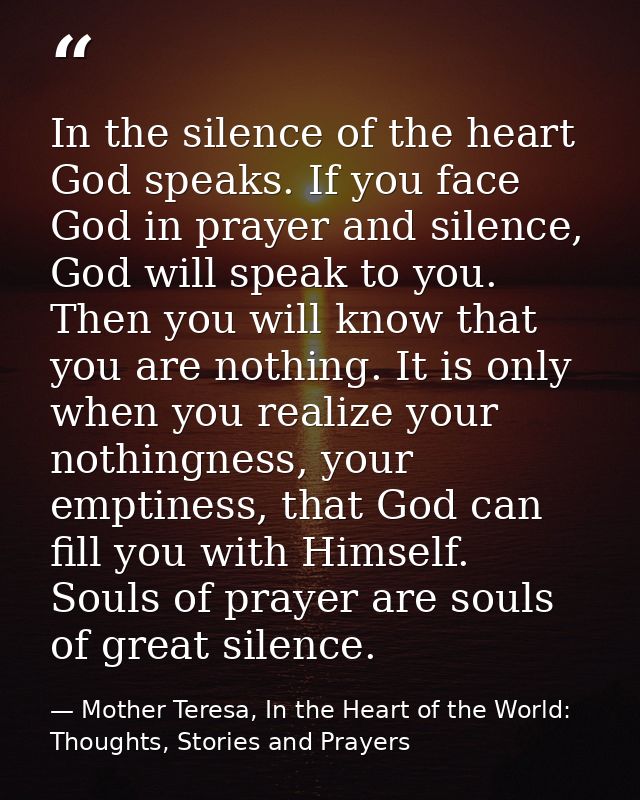 In the silence of the heart God speaks. If you face God in prayer and silence, God will speak to you. Then you will know — Mother Teresa, In the Heart of the World: Thoughts, Stories and Prayers