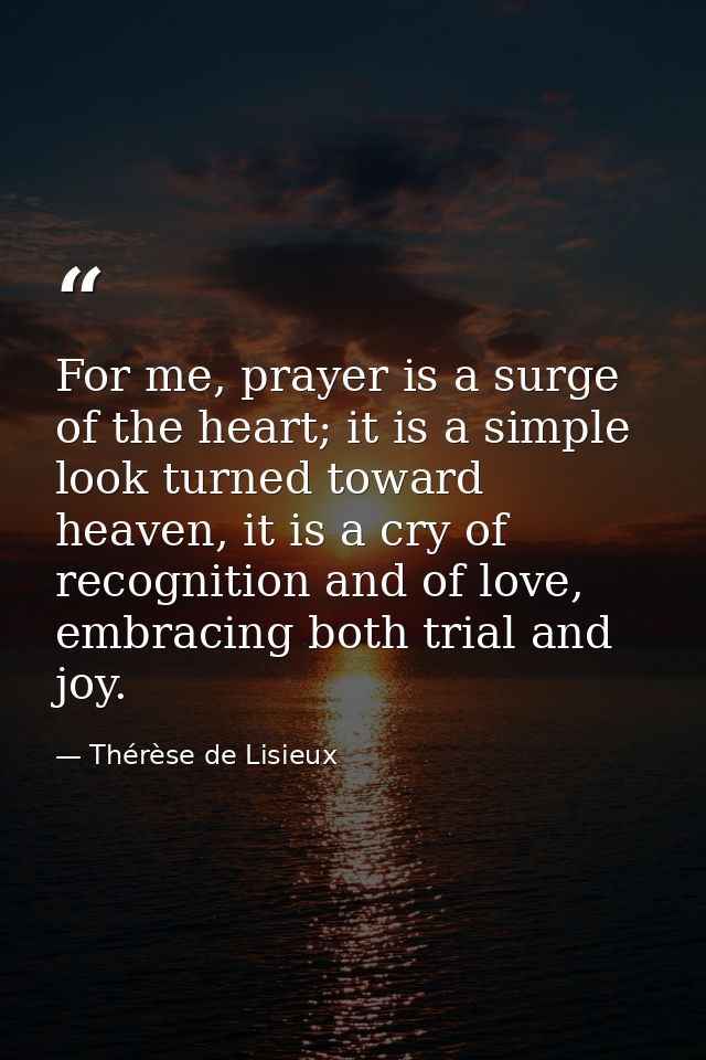 For me, prayer is a surge of the heart; it is a simple look turned toward heaven, it is a cry of recognition and of love — Thérèse de Lisieux