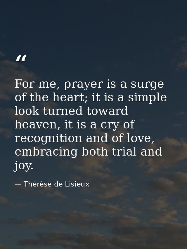 For me, prayer is a surge of the heart; it is a simple look turned toward heaven, it is a cry of recognition and of love — Thérèse de Lisieux