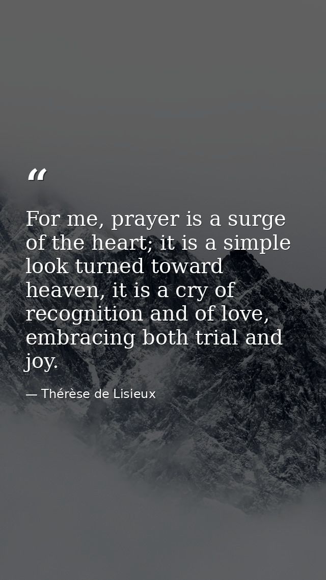 For me, prayer is a surge of the heart; it is a simple look turned toward heaven, it is a cry of recognition and of love — Thérèse de Lisieux