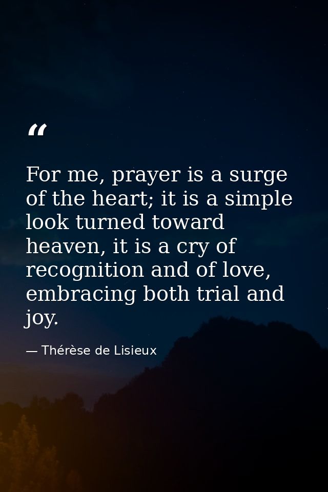For me, prayer is a surge of the heart; it is a simple look turned toward heaven, it is a cry of recognition and of love — Thérèse de Lisieux