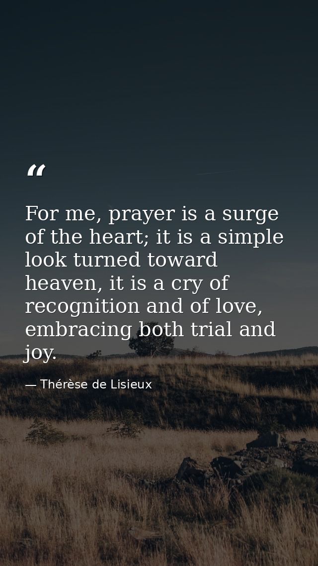 For me, prayer is a surge of the heart; it is a simple look turned toward heaven, it is a cry of recognition and of love — Thérèse de Lisieux