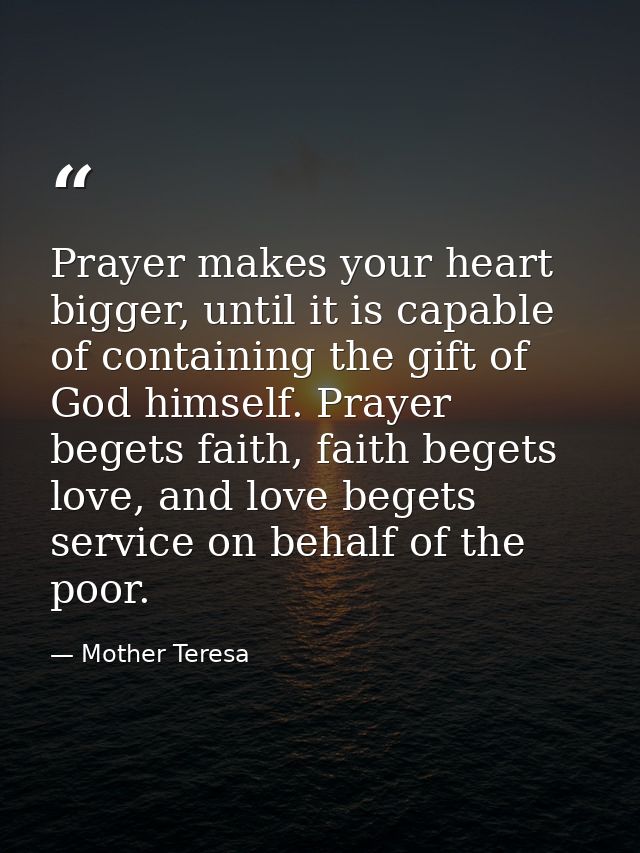 Prayer makes your heart bigger, until it is capable of containing the gift of God himself. Prayer begets faith, faith be — Mother Teresa