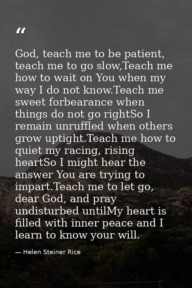 God, teach me to be patient, teach me to go slow,Teach me how to wait on You when my way I do not know.Teach me sweet fo — Helen Steiner Rice