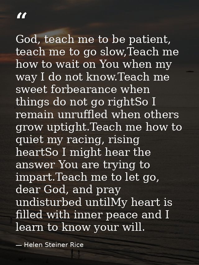 God, teach me to be patient, teach me to go slow,Teach me how to wait on You when my way I do not know.Teach me sweet fo — Helen Steiner Rice