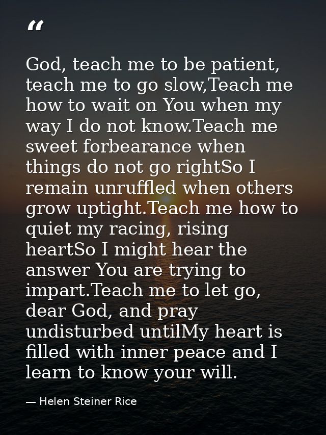 God, teach me to be patient, teach me to go slow,Teach me how to wait on You when my way I do not know.Teach me sweet fo — Helen Steiner Rice