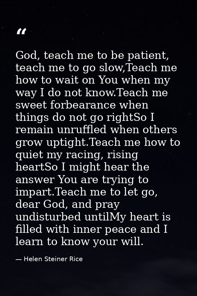 God, teach me to be patient, teach me to go slow,Teach me how to wait on You when my way I do not know.Teach me sweet fo — Helen Steiner Rice