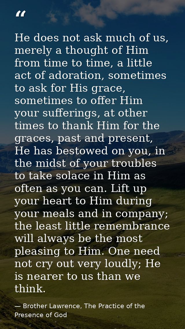 He does not ask much of us, merely a thought of Him from time to time, a little act of adoration, sometimes to ask for H — Brother Lawrence, The Practice of the Presence of God