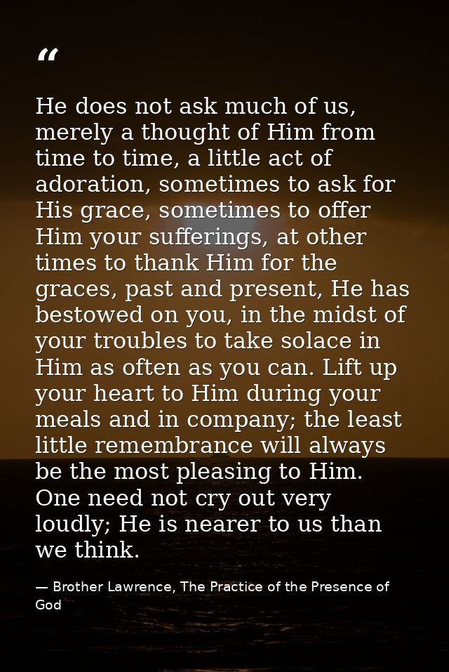 He does not ask much of us, merely a thought of Him from time to time, a little act of adoration, sometimes to ask for H — Brother Lawrence, The Practice of the Presence of God