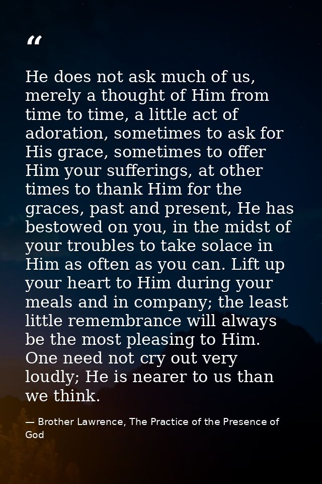 He does not ask much of us, merely a thought of Him from time to time, a little act of adoration, sometimes to ask for H — Brother Lawrence, The Practice of the Presence of God