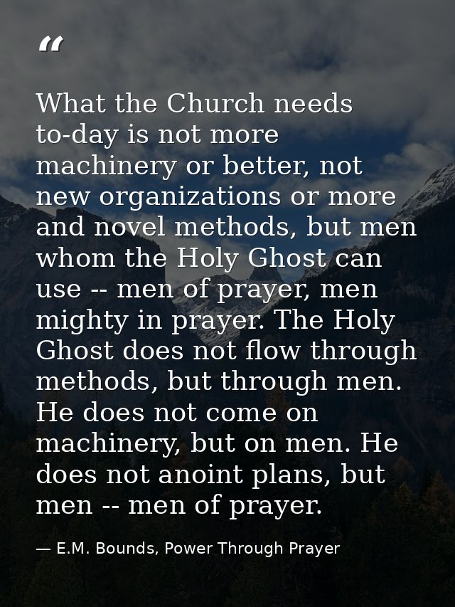 What the Church needs to-day is not more machinery or better, not new organizations or more and novel methods, but men w — E.M. Bounds, Power Through Prayer