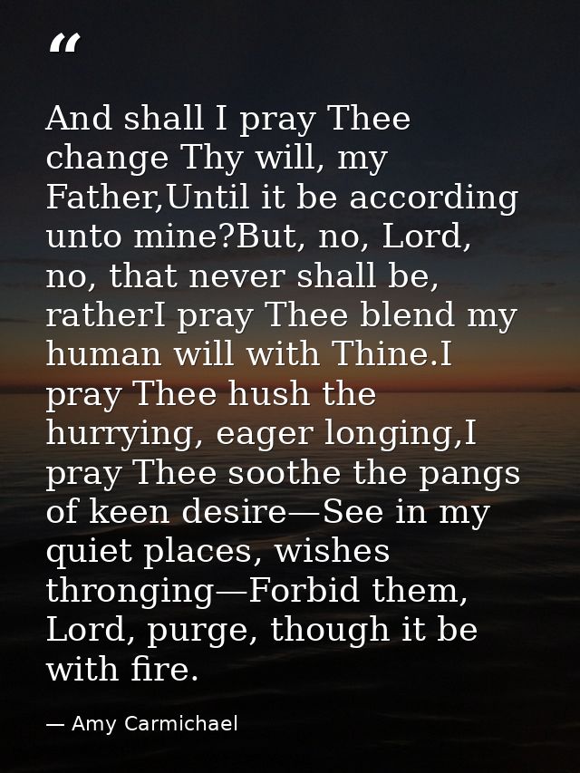 And shall I pray Thee change Thy will, my Father,Until it be according unto mine?But, no, Lord, no, that never shall be, — Amy Carmichael