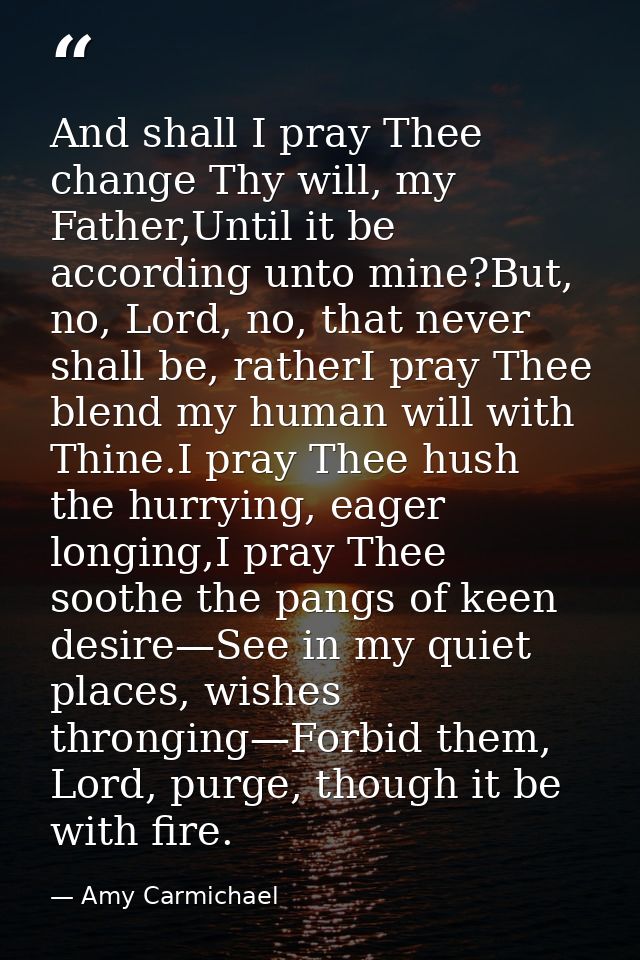 And shall I pray Thee change Thy will, my Father,Until it be according unto mine?But, no, Lord, no, that never shall be, — Amy Carmichael