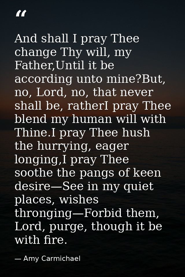 And shall I pray Thee change Thy will, my Father,Until it be according unto mine?But, no, Lord, no, that never shall be, — Amy Carmichael