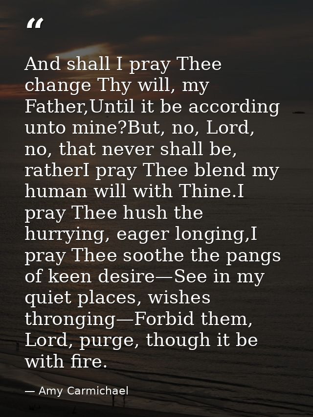 And shall I pray Thee change Thy will, my Father,Until it be according unto mine?But, no, Lord, no, that never shall be, — Amy Carmichael