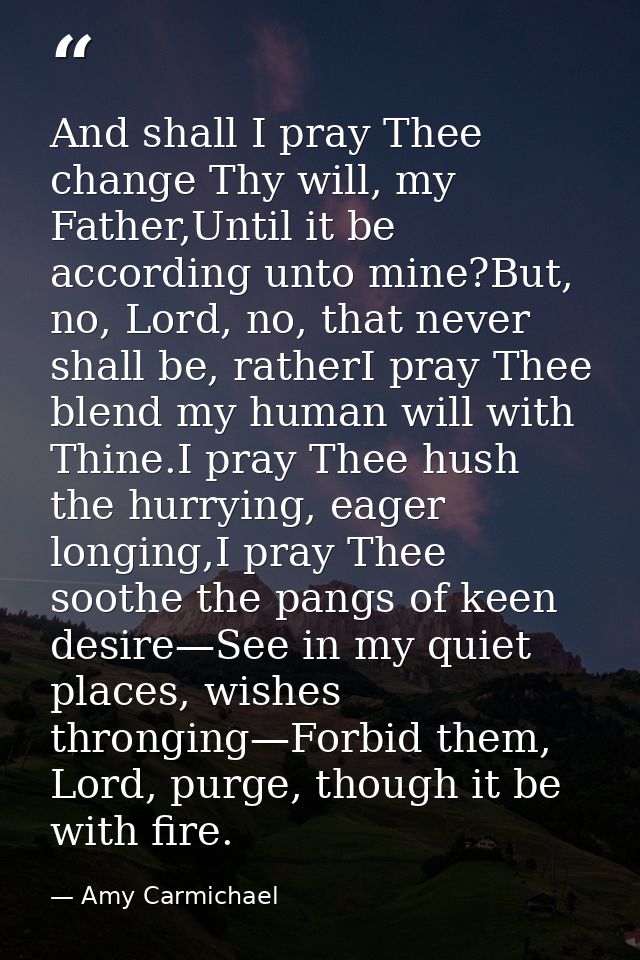 And shall I pray Thee change Thy will, my Father,Until it be according unto mine?But, no, Lord, no, that never shall be, — Amy Carmichael