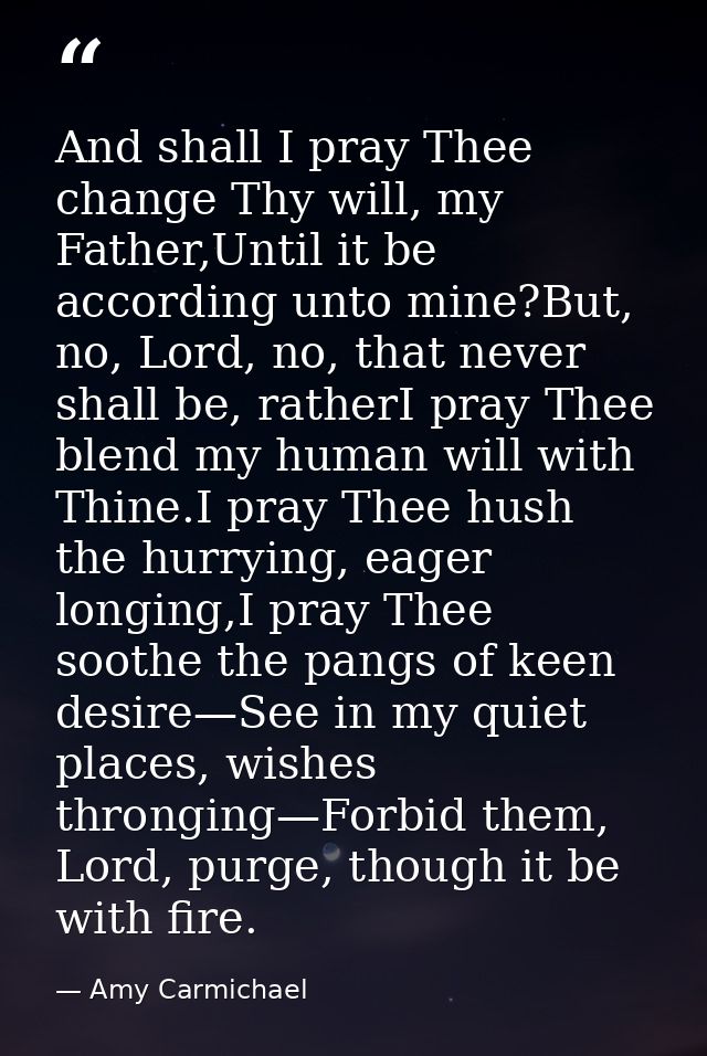 And shall I pray Thee change Thy will, my Father,Until it be according unto mine?But, no, Lord, no, that never shall be, — Amy Carmichael