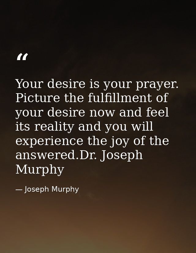 Your desire is your prayer. Picture the fulfillment of your desire now and feel its reality and you will experience the  — Joseph Murphy