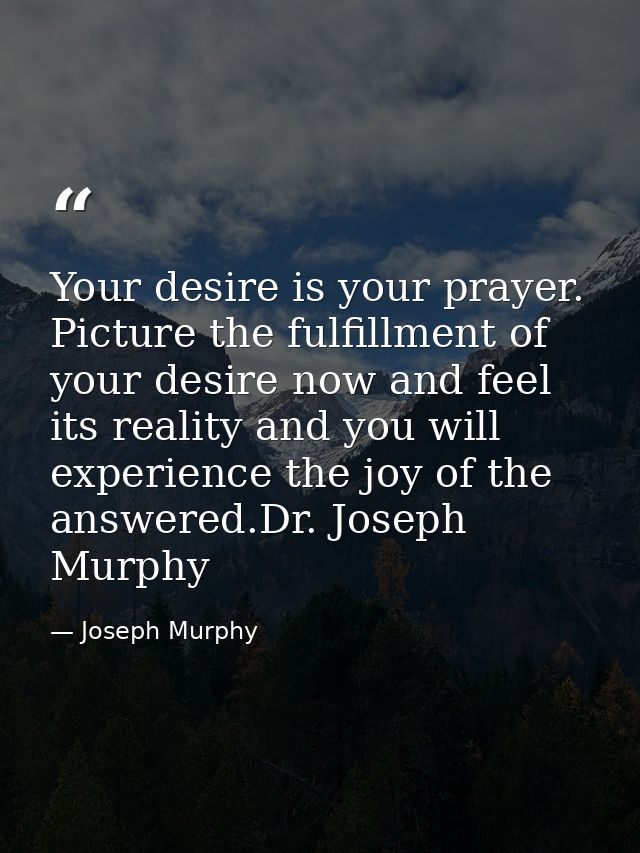 Your desire is your prayer. Picture the fulfillment of your desire now and feel its reality and you will experience the  — Joseph Murphy