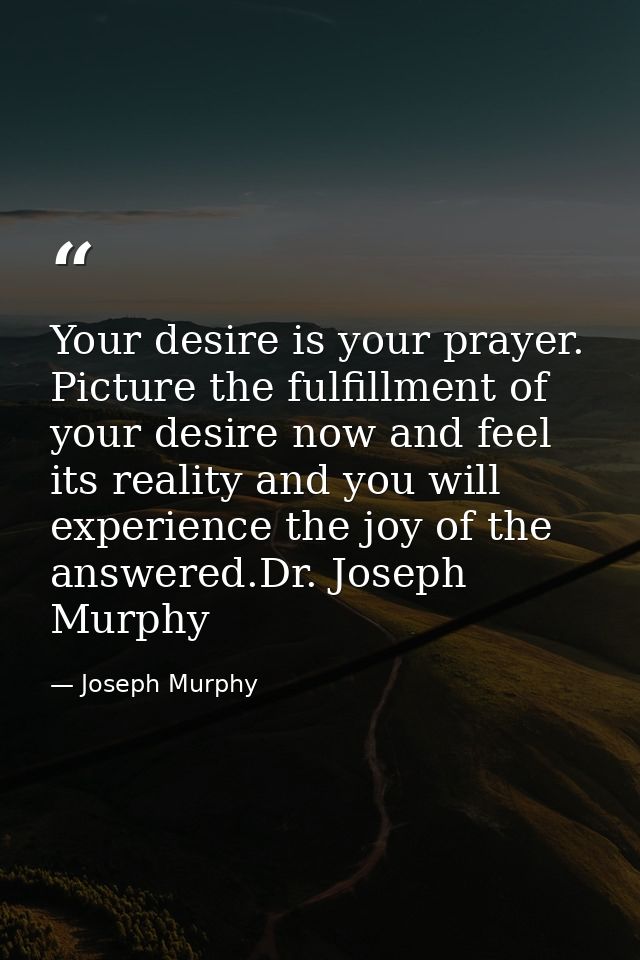 Your desire is your prayer. Picture the fulfillment of your desire now and feel its reality and you will experience the  — Joseph Murphy