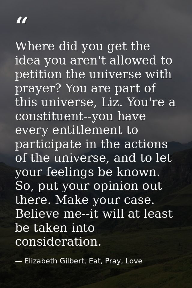 Where did you get the idea you aren't allowed to petition the universe with prayer? You are part of this universe, Liz.  — Elizabeth Gilbert, Eat, Pray, Love
