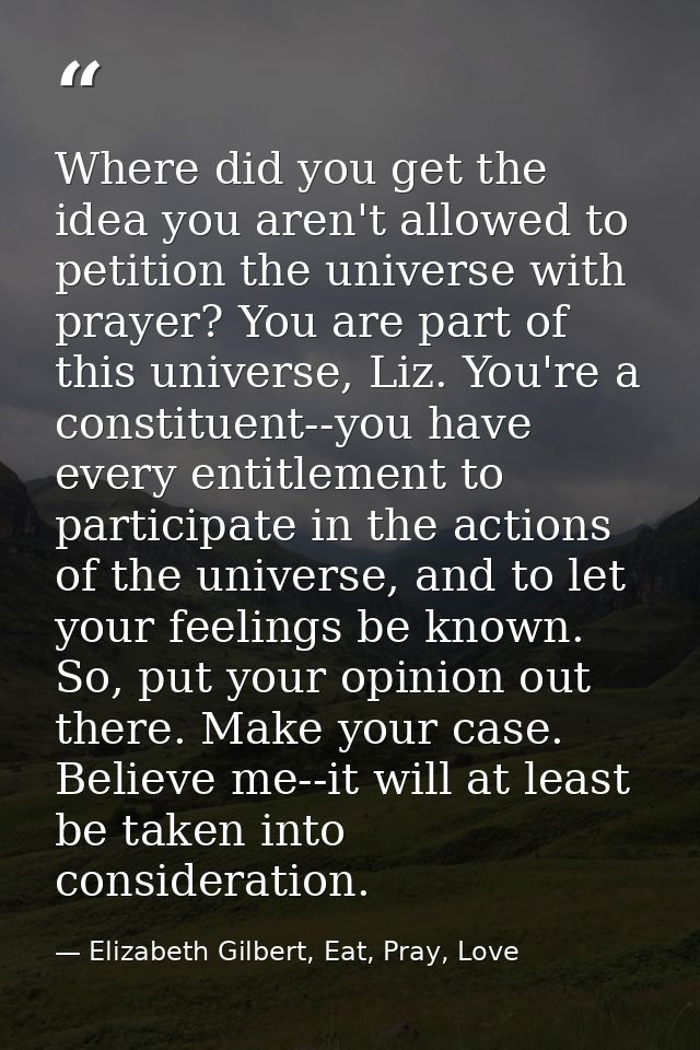 Where did you get the idea you aren't allowed to petition the universe with prayer? You are part of this universe, Liz.  — Elizabeth Gilbert, Eat, Pray, Love