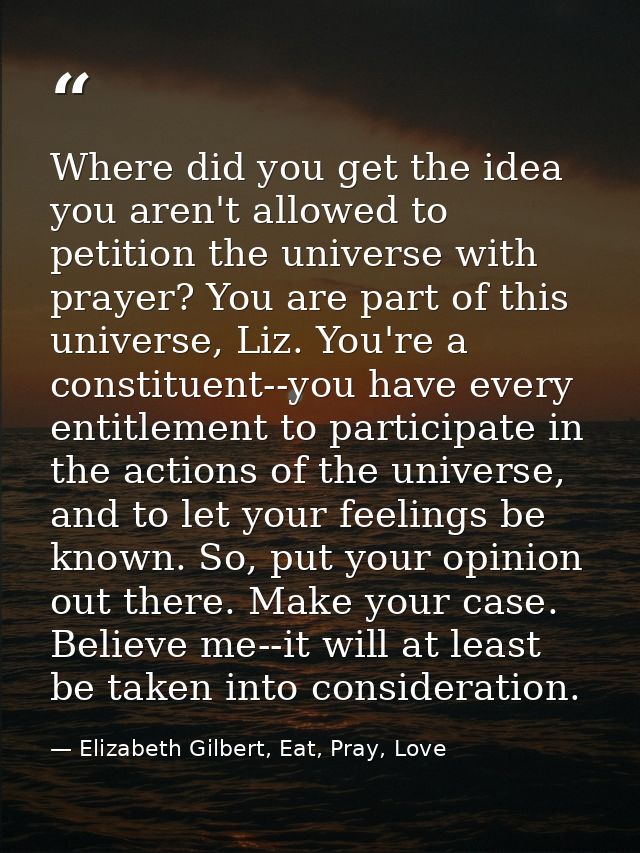Where did you get the idea you aren't allowed to petition the universe with prayer? You are part of this universe, Liz.  — Elizabeth Gilbert, Eat, Pray, Love