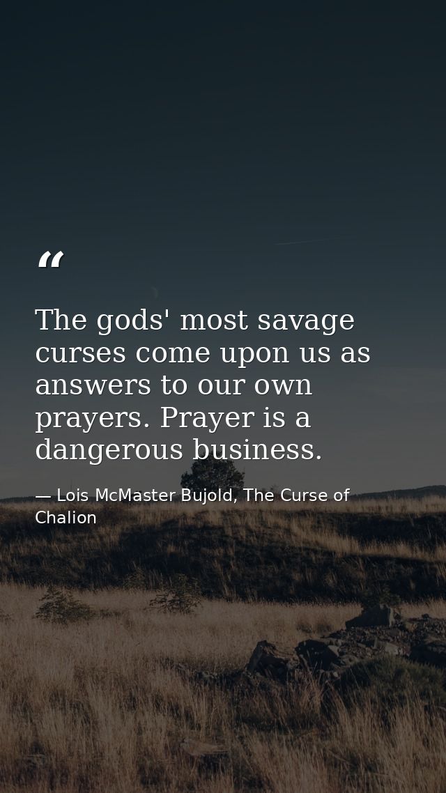 The gods' most savage curses come upon us as answers to our own prayers. Prayer is a dangerous business. — Lois McMaster Bujold, The Curse of Chalion