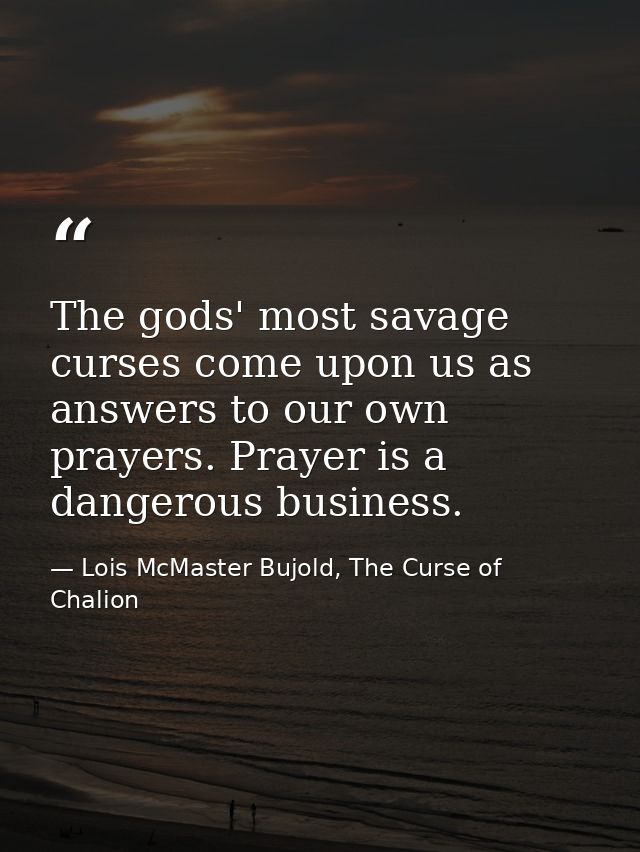 The gods' most savage curses come upon us as answers to our own prayers. Prayer is a dangerous business. — Lois McMaster Bujold, The Curse of Chalion