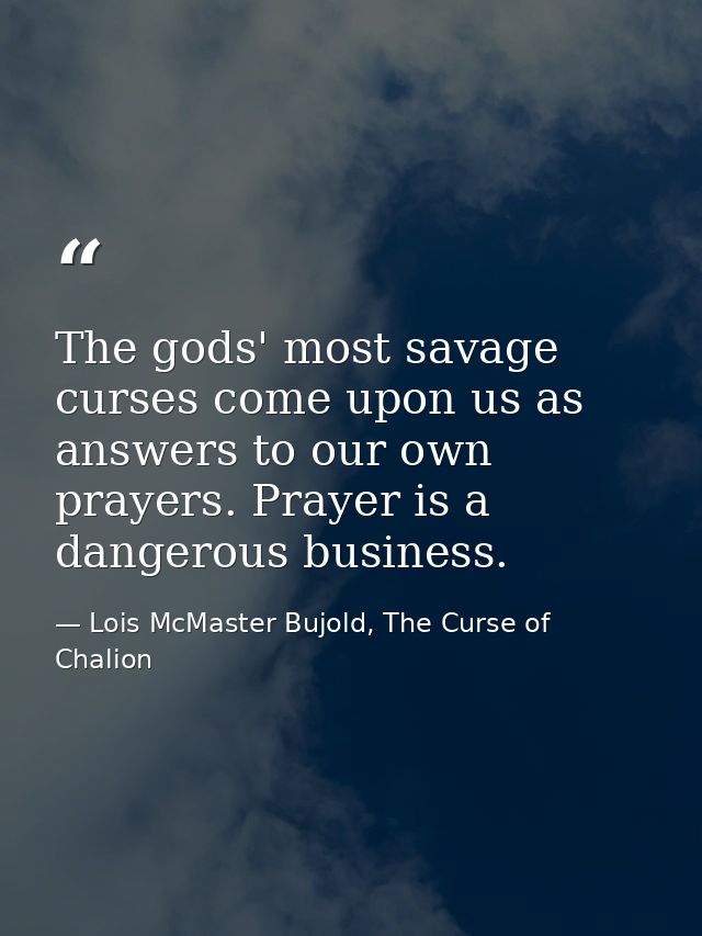 The gods' most savage curses come upon us as answers to our own prayers. Prayer is a dangerous business. — Lois McMaster Bujold, The Curse of Chalion