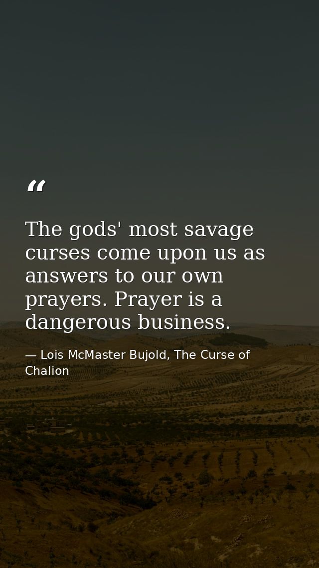 The gods' most savage curses come upon us as answers to our own prayers. Prayer is a dangerous business. — Lois McMaster Bujold, The Curse of Chalion