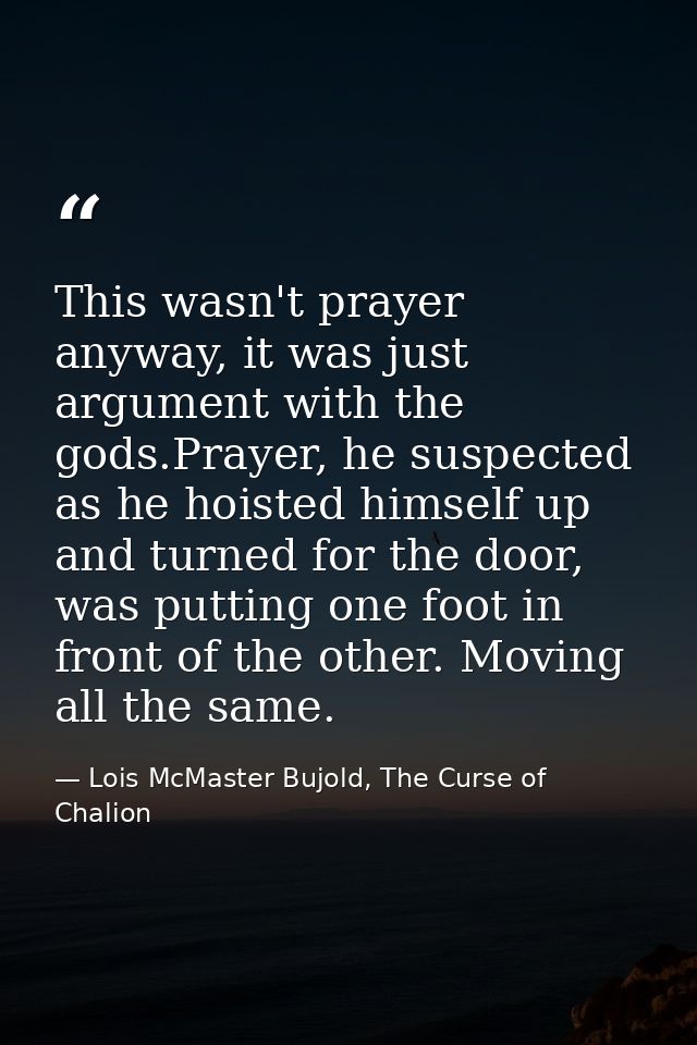 This wasn't prayer anyway, it was just argument with the gods.Prayer, he suspected as he hoisted himself up and turned f — Lois McMaster Bujold, The Curse of Chalion