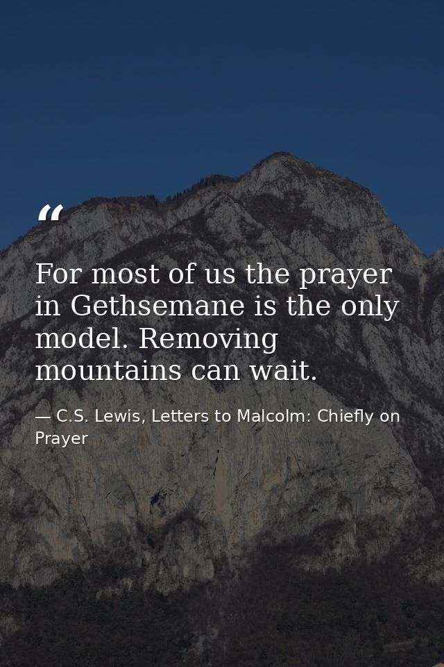 For most of us the prayer in Gethsemane is the only model. Removing mountains can wait. — C.S. Lewis, Letters to Malcolm: Chiefly on Prayer