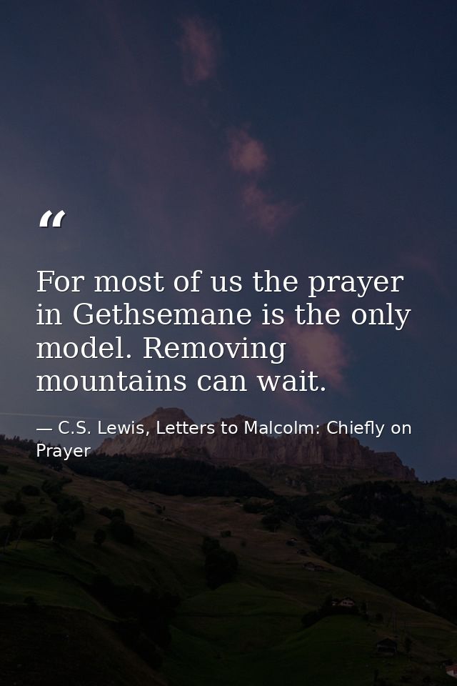 For most of us the prayer in Gethsemane is the only model. Removing mountains can wait. — C.S. Lewis, Letters to Malcolm: Chiefly on Prayer