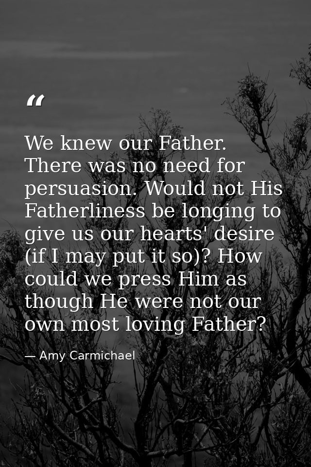 We knew our Father. There was no need for persuasion. Would not His Fatherliness be longing to give us our hearts' desir — Amy Carmichael