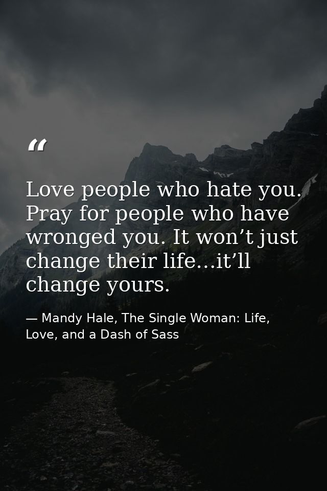Love people who hate you. Pray for people who have wronged you. It won’t just change their life…it’ll change yours. — Mandy Hale, The Single Woman: Life, Love, and a Dash of Sass
