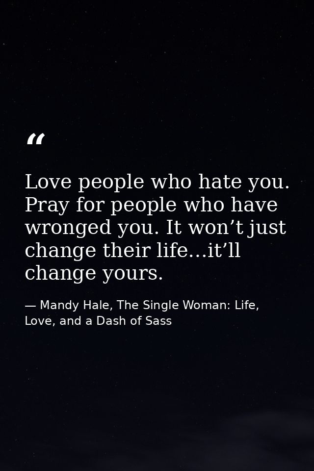 Love people who hate you. Pray for people who have wronged you. It won’t just change their life…it’ll change yours. — Mandy Hale, The Single Woman: Life, Love, and a Dash of Sass